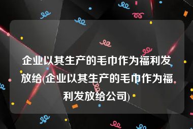 企业以其生产的毛巾作为福利发放给(企业以其生产的毛巾作为福利发放给公司)