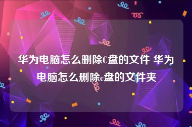 华为电脑怎么删除C盘的文件 华为电脑怎么删除c盘的文件夹