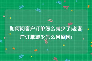 如何问客户订单怎么减少了(老客户订单减少怎么问原因)