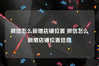 微信怎么新增店铺位置 微信怎么新增店铺位置信息