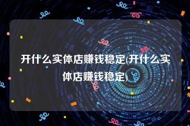 开什么实体店赚钱稳定(开什么实体店赚钱稳定)