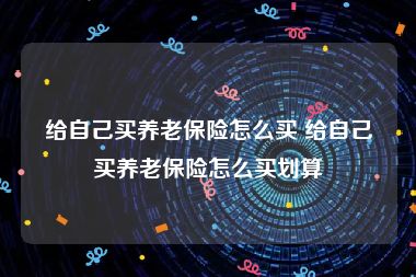 给自己买养老保险怎么买 给自己买养老保险怎么买划算