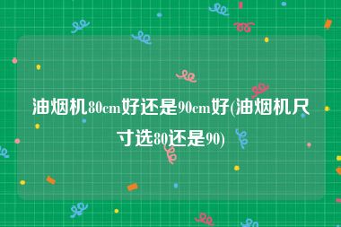 油烟机80cm好还是90cm好(油烟机尺寸选80还是90)