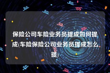 保险公司车险业务员提成如何提成(车险保险公司业务员提成怎么提)