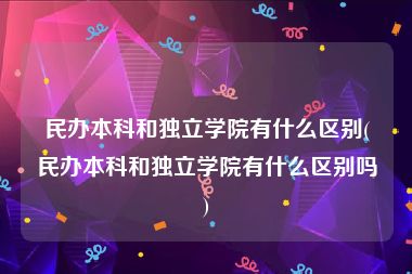 民办本科和独立学院有什么区别(民办本科和独立学院有什么区别吗)