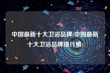 中国最新十大卫浴品牌(中国最新十大卫浴品牌排行榜)