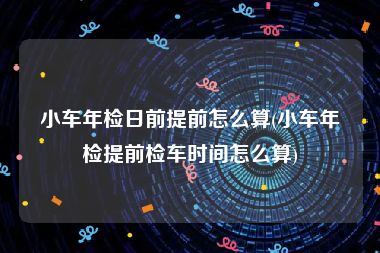 小车年检日前提前怎么算(小车年检提前检车时间怎么算)