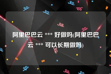 阿里巴巴云 *** 好做吗(阿里巴巴云 *** 可以长期做吗)