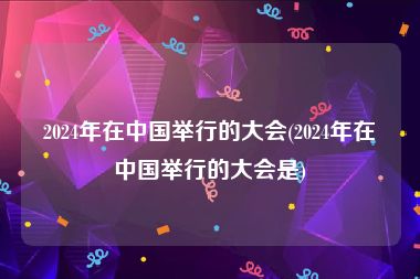 2024年在中国举行的大会(2024年在中国举行的大会是)