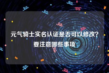 元气骑士实名认证是否可以修改？要注意哪些事项