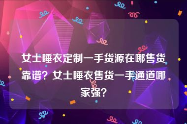 女士睡衣定制一手货源在哪售货靠谱？女士睡衣售货一手通道哪家强？