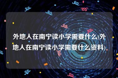 外地人在南宁读小学需要什么(外地人在南宁读小学需要什么资料)