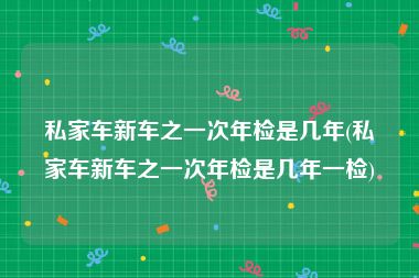 私家车新车之一次年检是几年(私家车新车之一次年检是几年一检)