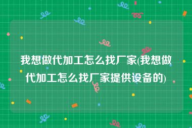 我想做代加工怎么找厂家(我想做代加工怎么找厂家提供设备的)