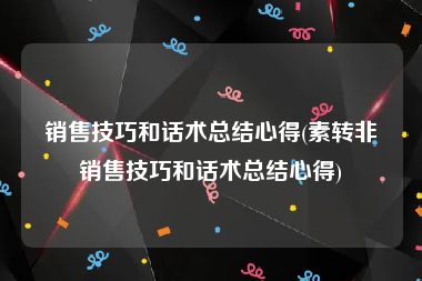 销售技巧和话术总结心得(素转非销售技巧和话术总结心得)