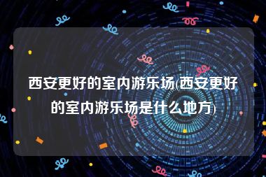 西安更好的室内游乐场(西安更好的室内游乐场是什么地方)