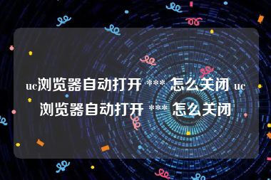 uc浏览器自动打开 *** 怎么关闭 uc浏览器自动打开 *** 怎么关闭