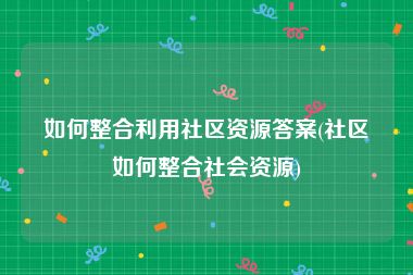 如何整合利用社区资源答案(社区如何整合社会资源)