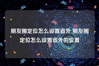 朋友圈定位怎么设置省外 朋友圈定位怎么设置省外的位置