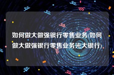 如何做大做强银行零售业务(如何做大做强银行零售业务光大银行)