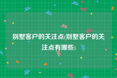 别墅客户的关注点(别墅客户的关注点有哪些)