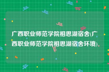 广西职业师范学院相思湖宿舍(广西职业师范学院相思湖宿舍环境)