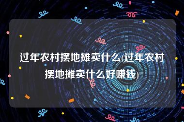 过年农村摆地摊卖什么(过年农村摆地摊卖什么好赚钱)