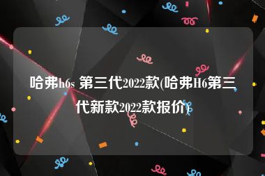 哈弗h6s 第三代2022款(哈弗H6第三代新款2022款报价)