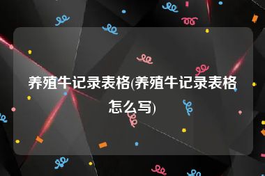 养殖牛记录表格(养殖牛记录表格怎么写)