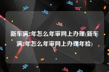 新车满2年怎么年审网上办理(新车满2年怎么年审网上办理年检)