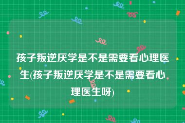 孩子叛逆厌学是不是需要看心理医生(孩子叛逆厌学是不是需要看心理医生呀)