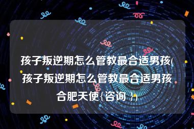 孩子叛逆期怎么管教最合适男孩(孩子叛逆期怎么管教最合适男孩合肥天使{咨询 })