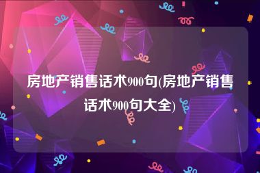 房地产销售话术900句(房地产销售话术900句大全)