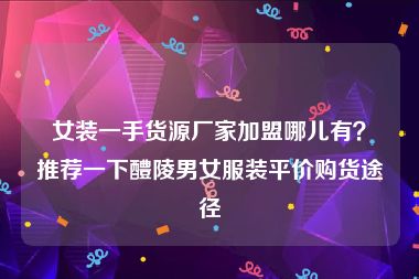 女装一手货源厂家加盟哪儿有？推荐一下醴陵男女服装平价购货途径