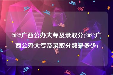 2022广西公办大专及录取分(2022广西公办大专及录取分数是多少)