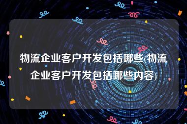 物流企业客户开发包括哪些(物流企业客户开发包括哪些内容)