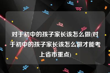 对于初中的孩子家长该怎么做(对于初中的孩子家长该怎么做才能考上省市重点)