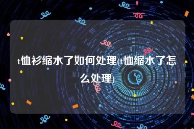 t恤衫缩水了如何处理(t恤缩水了怎么处理)