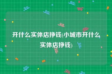 开什么实体店挣钱(小城市开什么实体店挣钱)