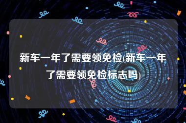 新车一年了需要领免检(新车一年了需要领免检标志吗)