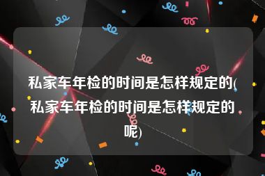 私家车年检的时间是怎样规定的(私家车年检的时间是怎样规定的呢)