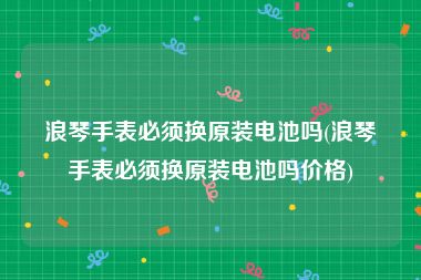 浪琴手表必须换原装电池吗(浪琴手表必须换原装电池吗价格)