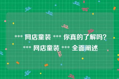  *** 网店童装 *** 你真的了解吗？ *** 网店童装 *** 全面阐述