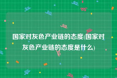 国家对灰色产业链的态度(国家对灰色产业链的态度是什么)