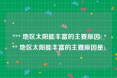  *** 地区太阳能丰富的主要原因( *** 地区太阳能丰富的主要原因是)