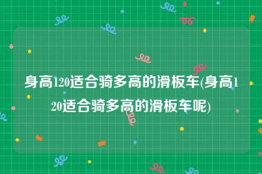 身高120适合骑多高的滑板车(身高120适合骑多高的滑板车呢)