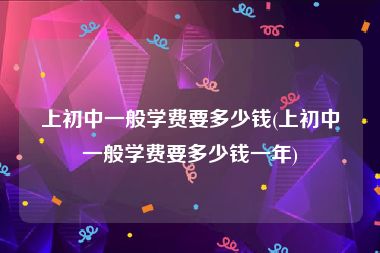 上初中一般学费要多少钱(上初中一般学费要多少钱一年)