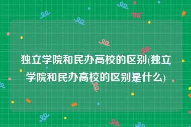 独立学院和民办高校的区别(独立学院和民办高校的区别是什么)