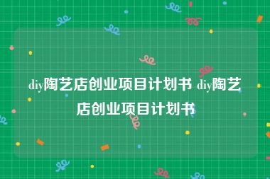 diy陶艺店创业项目计划书 diy陶艺店创业项目计划书