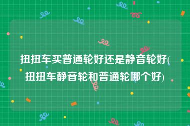 扭扭车买普通轮好还是静音轮好(扭扭车静音轮和普通轮哪个好)